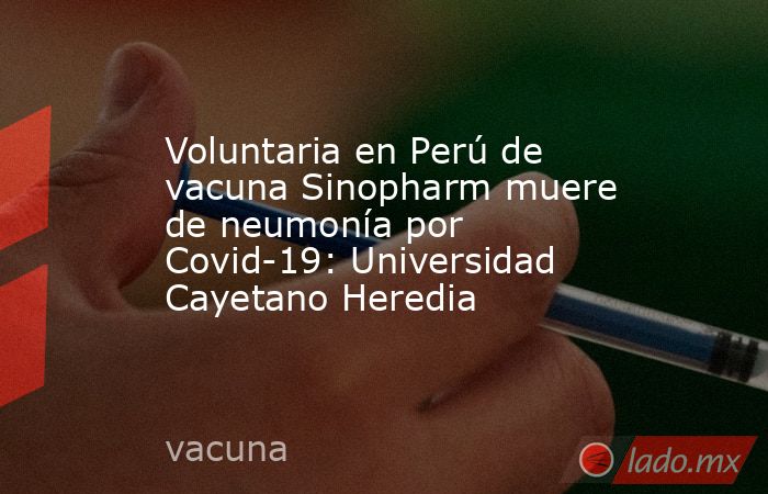 Voluntaria en Perú de vacuna Sinopharm muere de neumonía por Covid-19: Universidad Cayetano Heredia. Noticias en tiempo real