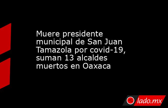 Muere presidente municipal de San Juan Tamazola por covid-19, suman 13 alcaldes muertos en Oaxaca. Noticias en tiempo real