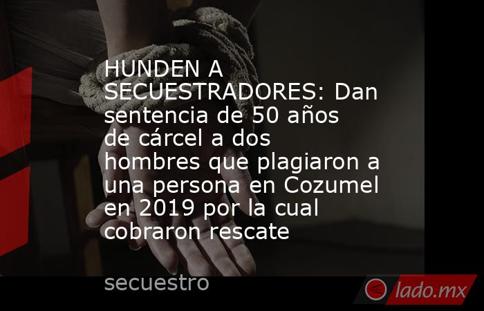 HUNDEN A SECUESTRADORES: Dan sentencia de 50 años de cárcel a dos hombres que plagiaron a una persona en Cozumel en 2019 por la cual cobraron rescate. Noticias en tiempo real