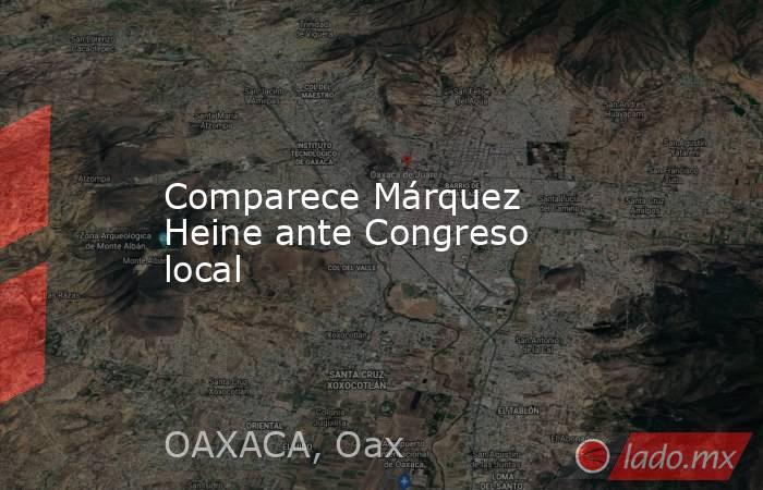 Comparece Márquez Heine ante Congreso local. Noticias en tiempo real