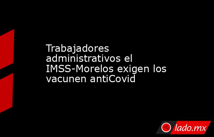 Trabajadores administrativos el IMSS-Morelos exigen los vacunen antiCovid. Noticias en tiempo real