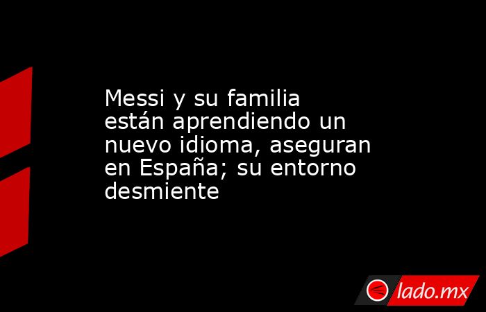 Messi y su familia están aprendiendo un nuevo idioma, aseguran en España; su entorno desmiente. Noticias en tiempo real