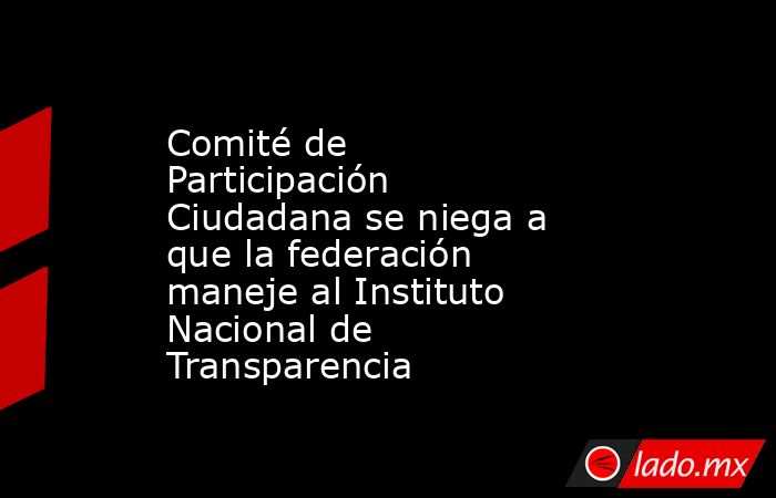 Comité de Participación Ciudadana se niega a que la federación maneje al Instituto Nacional de Transparencia. Noticias en tiempo real