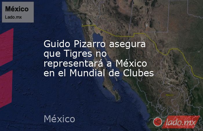 Guido Pizarro asegura que Tigres no representará a México en el Mundial de Clubes. Noticias en tiempo real