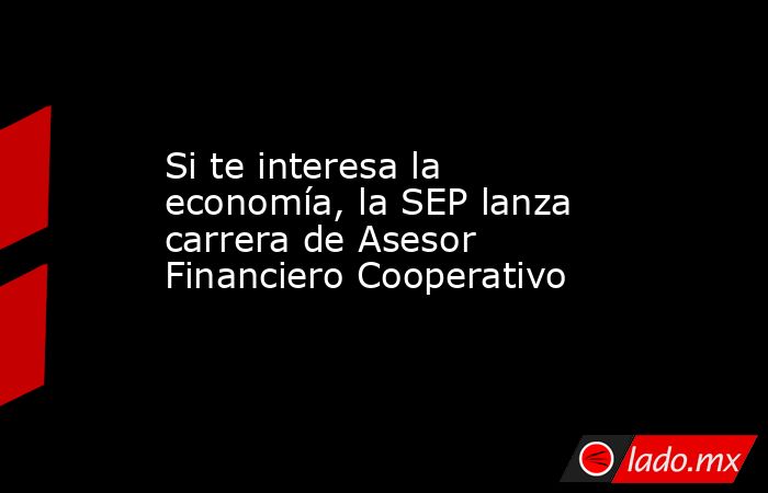 Si te interesa la economía, la SEP lanza carrera de Asesor Financiero Cooperativo. Noticias en tiempo real