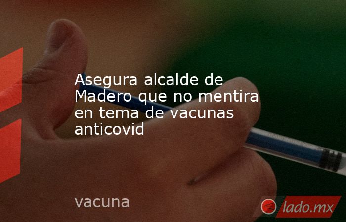 Asegura alcalde de Madero que no mentira en tema de vacunas anticovid. Noticias en tiempo real