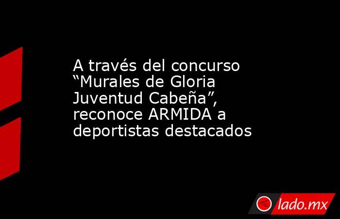 A través del concurso “Murales de Gloria Juventud Cabeña”, reconoce ARMIDA a deportistas destacados. Noticias en tiempo real