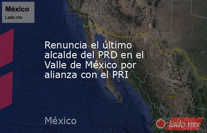 Renuncia el último alcalde del PRD en el Valle de México por alianza con el PRI. Noticias en tiempo real