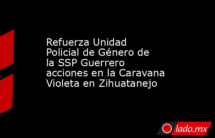 Refuerza Unidad Policial de Género de la SSP Guerrero acciones en la Caravana Violeta en Zihuatanejo. Noticias en tiempo real