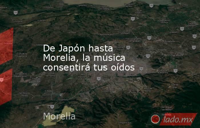 De Japón hasta Morelia, la música consentirá tus oídos. Noticias en tiempo real