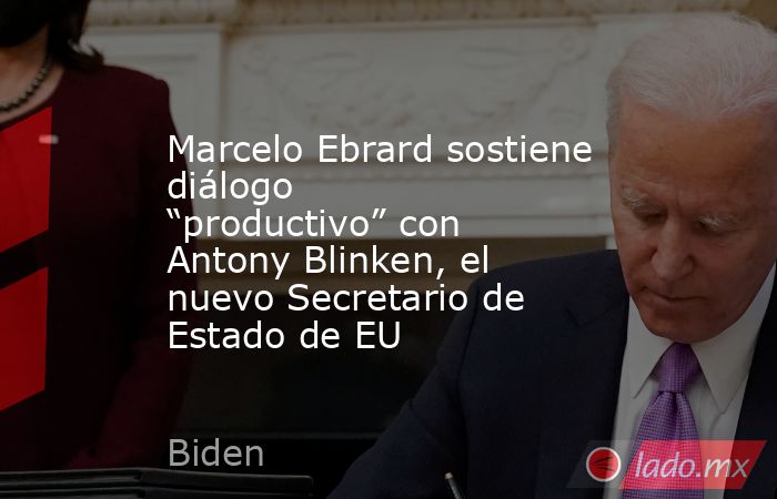 Marcelo Ebrard sostiene diálogo “productivo” con Antony Blinken, el nuevo Secretario de Estado de EU. Noticias en tiempo real