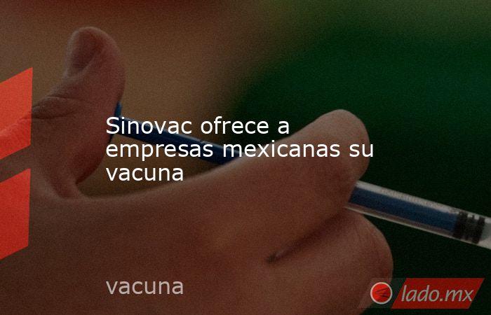Sinovac ofrece a empresas mexicanas su vacuna. Noticias en tiempo real