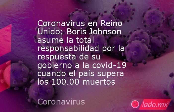 Coronavirus en Reino Unido: Boris Johnson asume la total responsabilidad por la respuesta de su gobierno a la covid-19 cuando el país supera los 100.00 muertos. Noticias en tiempo real