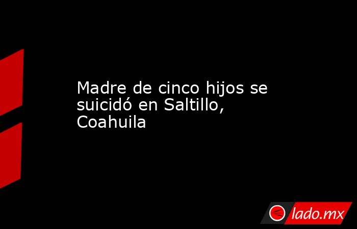 Madre de cinco hijos se suicidó en Saltillo, Coahuila. Noticias en tiempo real