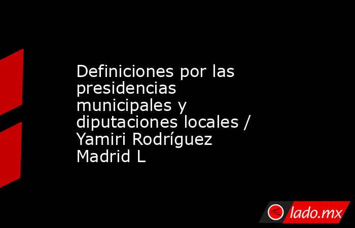 Definiciones por las presidencias municipales y diputaciones locales / Yamiri Rodríguez Madrid L. Noticias en tiempo real