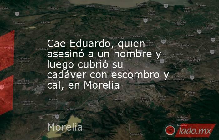Cae Eduardo, quien asesinó a un hombre y luego cubrió su cadáver con escombro y cal, en Morelia. Noticias en tiempo real