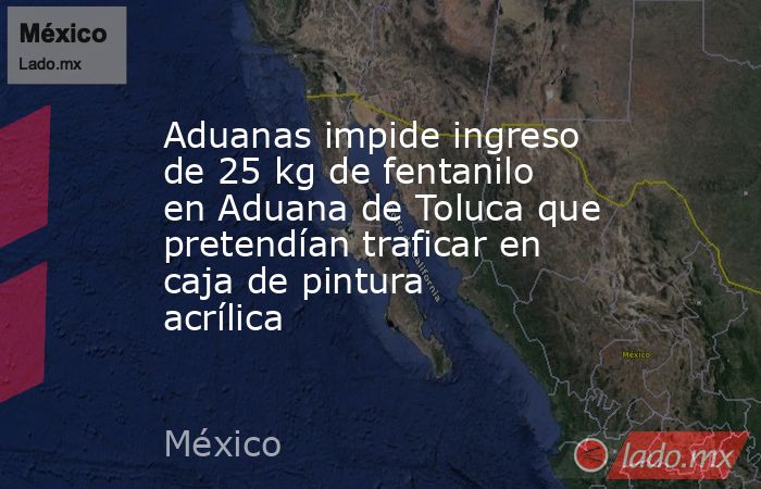 Aduanas impide ingreso de 25 kg de fentanilo en Aduana de Toluca que pretendían traficar en caja de pintura acrílica. Noticias en tiempo real
