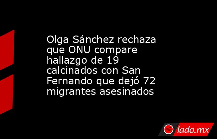 Olga Sánchez rechaza que ONU compare hallazgo de 19 calcinados con San Fernando que dejó 72 migrantes asesinados. Noticias en tiempo real
