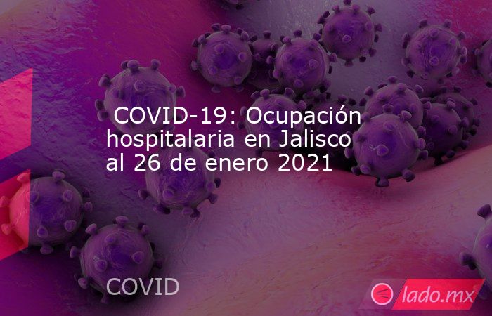  COVID-19: Ocupación hospitalaria en Jalisco al 26 de enero 2021. Noticias en tiempo real