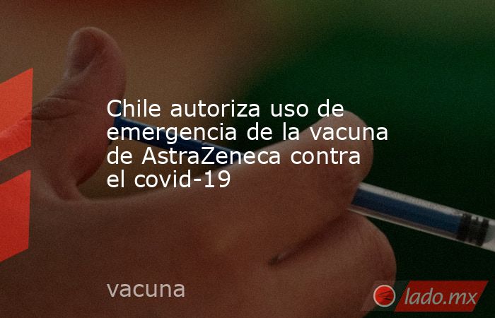 Chile autoriza uso de emergencia de la vacuna de AstraZeneca contra el covid-19. Noticias en tiempo real