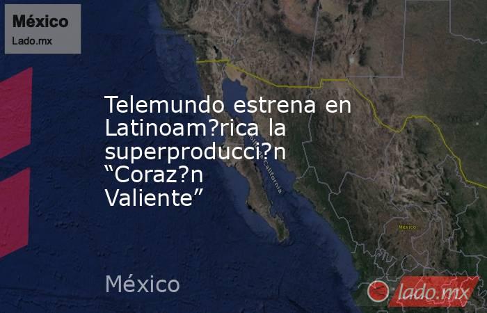Telemundo estrena en Latinoam?rica la superproducci?n “Coraz?n Valiente”. Noticias en tiempo real