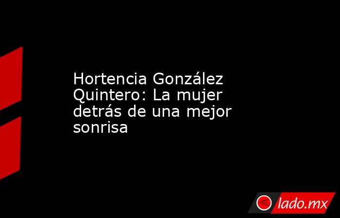 Hortencia González Quintero: La mujer detrás de una mejor sonrisa. Noticias en tiempo real
