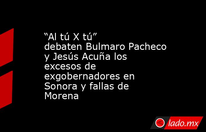 “Al tú X tú” debaten Bulmaro Pacheco y Jesús Acuña los excesos de exgobernadores en Sonora y fallas de Morena. Noticias en tiempo real