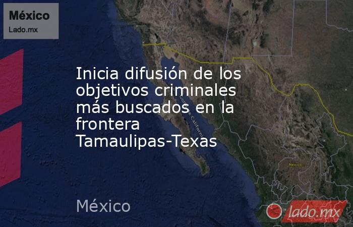 Inicia difusión de los objetivos criminales más buscados en la frontera Tamaulipas-Texas. Noticias en tiempo real