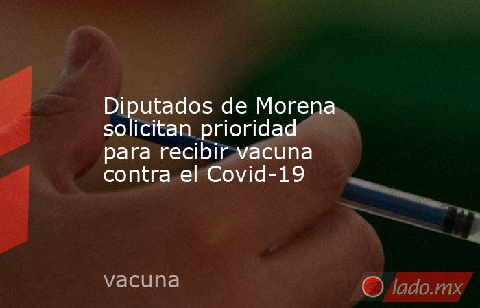 Diputados de Morena solicitan prioridad para recibir vacuna contra el Covid-19. Noticias en tiempo real