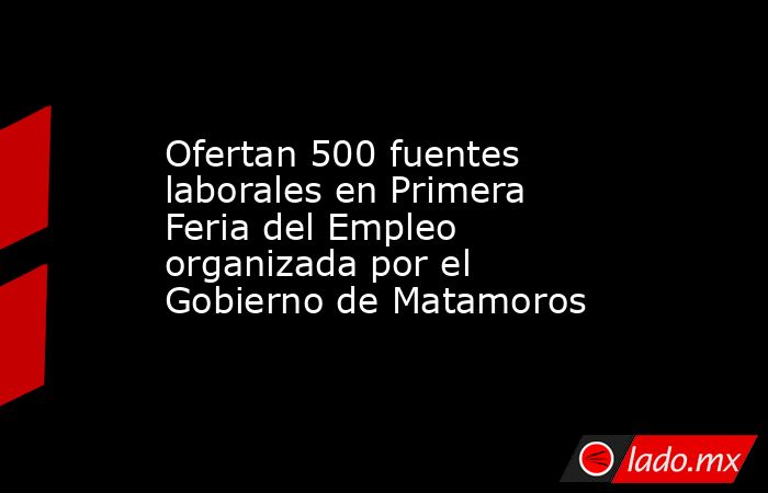 Ofertan 500 fuentes laborales en Primera Feria del Empleo organizada por el Gobierno de Matamoros. Noticias en tiempo real