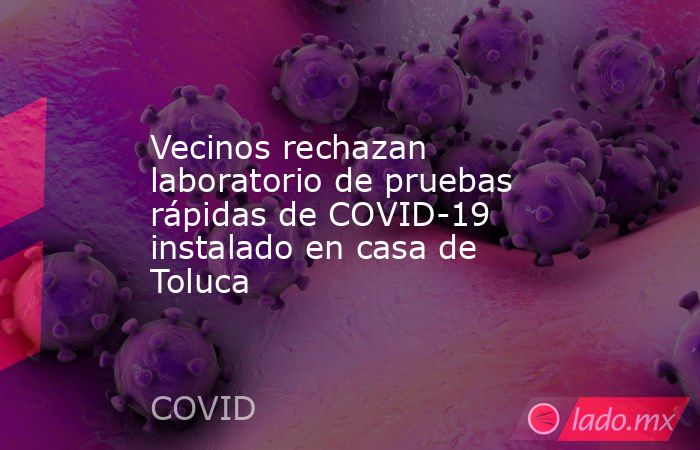 Vecinos rechazan laboratorio de pruebas rápidas de COVID-19 instalado en casa de Toluca. Noticias en tiempo real