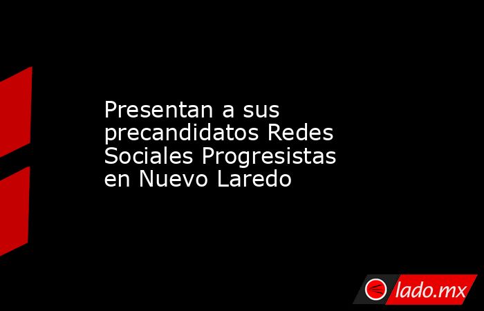 Presentan a sus precandidatos Redes Sociales Progresistas en Nuevo Laredo. Noticias en tiempo real