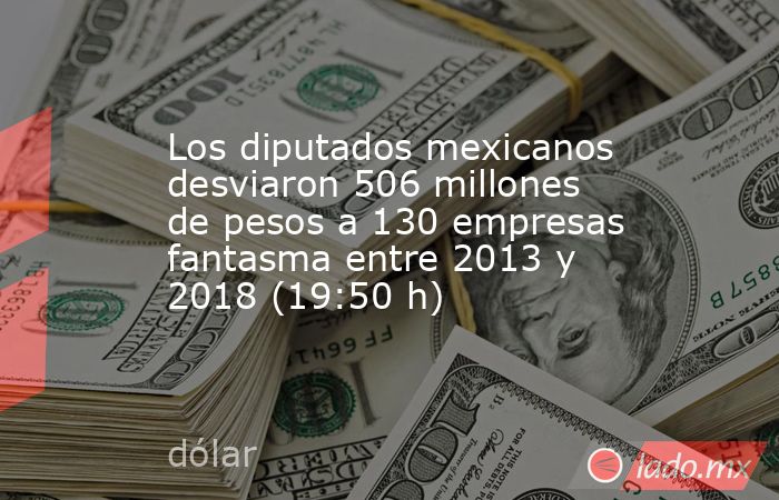 Los diputados mexicanos desviaron 506 millones de pesos a 130 empresas fantasma entre 2013 y 2018 (19:50 h). Noticias en tiempo real