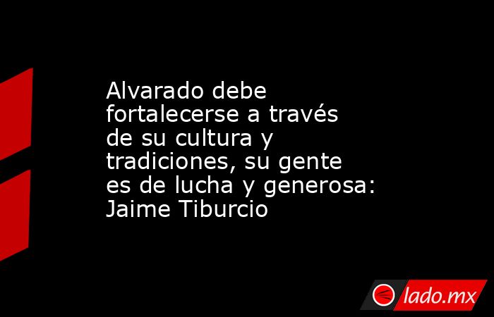 Alvarado debe fortalecerse a través de su cultura y tradiciones, su gente es de lucha y generosa: Jaime Tiburcio. Noticias en tiempo real