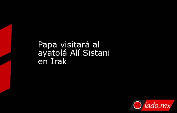 Papa visitará al ayatolá Alí Sistani en Irak. Noticias en tiempo real