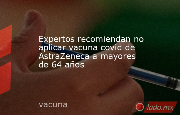 Expertos recomiendan no aplicar vacuna covid de AstraZeneca a mayores de 64 años. Noticias en tiempo real