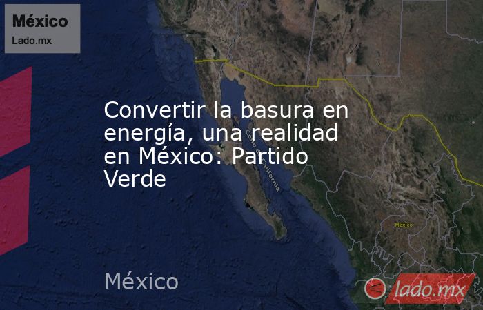 Convertir la basura en energía, una realidad en México: Partido Verde. Noticias en tiempo real