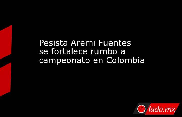 Pesista Aremi Fuentes se fortalece rumbo a campeonato en Colombia. Noticias en tiempo real