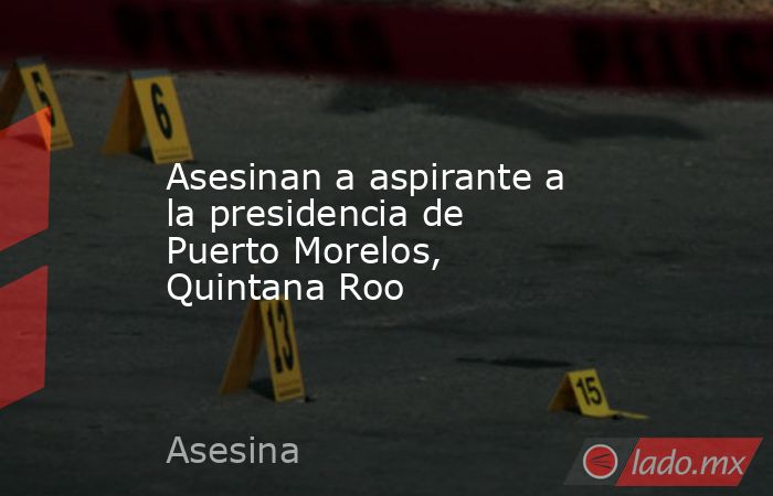 Asesinan a aspirante a la presidencia de Puerto Morelos, Quintana Roo. Noticias en tiempo real