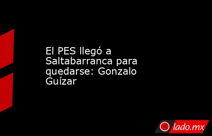 El PES llegó a Saltabarranca para quedarse: Gonzalo Guízar. Noticias en tiempo real