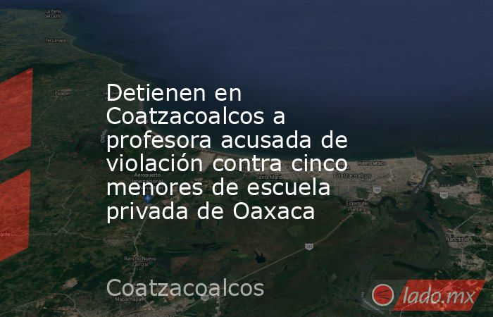 Detienen en Coatzacoalcos a profesora acusada de violación contra cinco menores de escuela privada de Oaxaca. Noticias en tiempo real