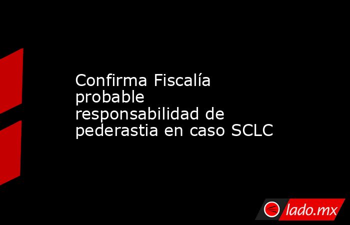 Confirma Fiscalía probable responsabilidad de pederastia en caso SCLC. Noticias en tiempo real
