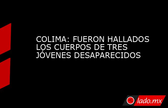 COLIMA: FUERON HALLADOS LOS CUERPOS DE TRES JÓVENES DESAPARECIDOS. Noticias en tiempo real