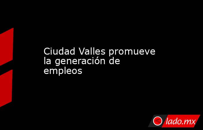 Ciudad Valles promueve la generación de empleos. Noticias en tiempo real