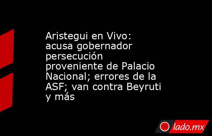Aristegui en Vivo: acusa gobernador persecución proveniente de Palacio Nacional; errores de la ASF; van contra Beyruti y más. Noticias en tiempo real