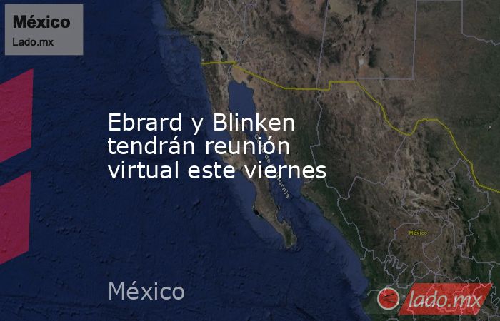 Ebrard y Blinken tendrán reunión virtual este viernes. Noticias en tiempo real