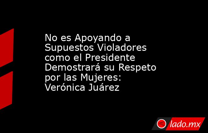 No es Apoyando a Supuestos Violadores como el Presidente Demostrará su Respeto por las Mujeres: Verónica Juárez. Noticias en tiempo real