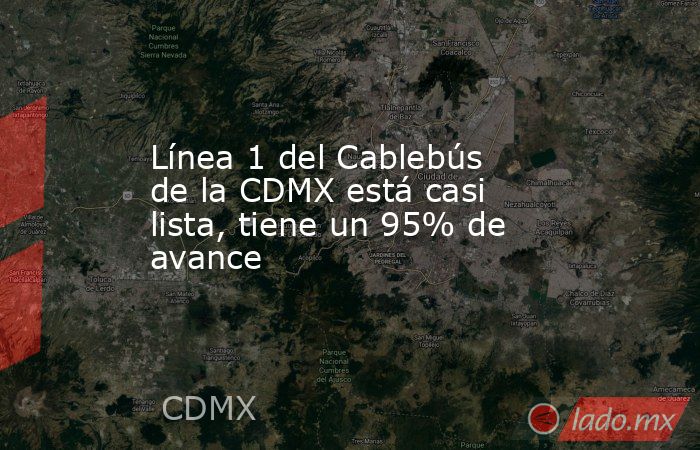 Línea 1 del Cablebús de la CDMX está casi lista, tiene un 95% de avance. Noticias en tiempo real