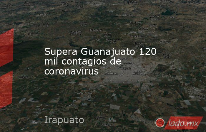 Supera Guanajuato 120 mil contagios de coronavirus. Noticias en tiempo real