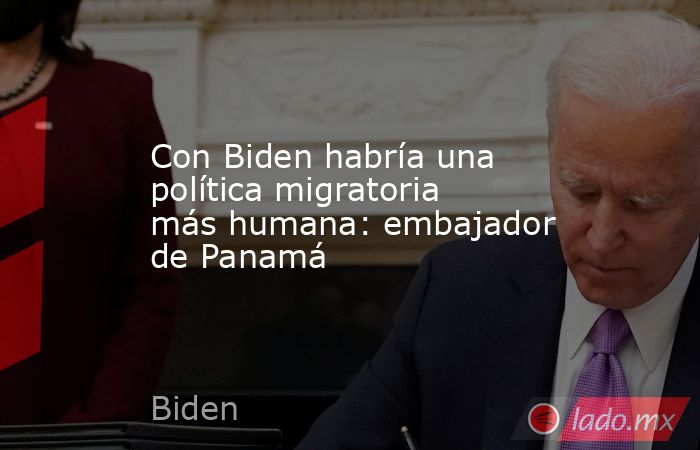 Con Biden habría una política migratoria más humana: embajador de Panamá. Noticias en tiempo real